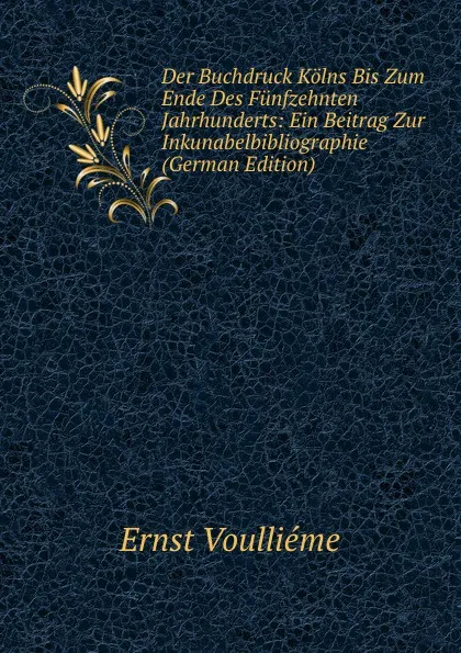 Обложка книги Der Buchdruck Kolns Bis Zum Ende Des Funfzehnten Jahrhunderts: Ein Beitrag Zur Inkunabelbibliographie (German Edition), Ernst Voulliéme