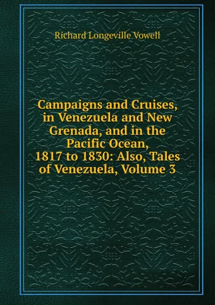 Обложка книги Campaigns and Cruises, in Venezuela and New Grenada, and in the Pacific Ocean, 1817 to 1830: Also, Tales of Venezuela, Volume 3, Richard Longeville Vowell