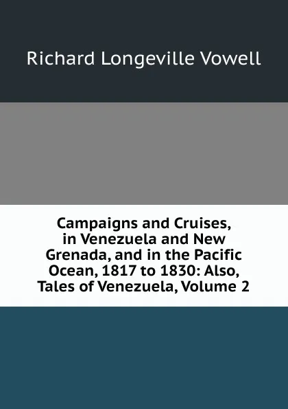 Обложка книги Campaigns and Cruises, in Venezuela and New Grenada, and in the Pacific Ocean, 1817 to 1830: Also, Tales of Venezuela, Volume 2, Richard Longeville Vowell