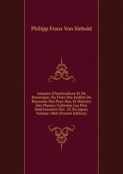 Обложка книги Annales D.horticulture Et De Botanique, Ou Flore Des Jardins Du Royaume Des Pays-Bas, Et Histoire Des Plantes Cultivees Les Plus Interessantes Des . Et Du Japon, Volume 1860 (French Edition), Philipp Franz von Siebold