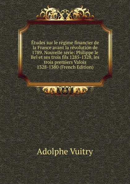 Обложка книги Etudes sur le regime financier de la France avant la revolution de 1789. Nouvelle serie: Philippe le Bel et ses trois fils 1285-1328, les trois premiers Valois 1328-1380 (French Edition), Adolphe Vuitry