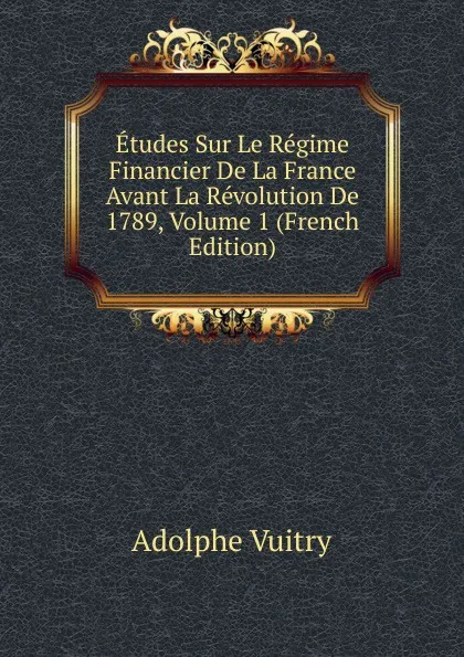 Обложка книги Etudes Sur Le Regime Financier De La France Avant La Revolution De 1789, Volume 1 (French Edition), Adolphe Vuitry