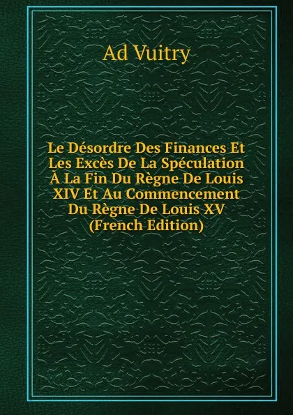 Обложка книги Le Desordre Des Finances Et Les Exces De La Speculation A La Fin Du Regne De Louis XIV Et Au Commencement Du Regne De Louis XV (French Edition), Ad Vuitry