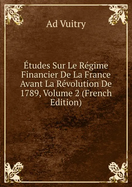 Обложка книги Etudes Sur Le Regime Financier De La France Avant La Revolution De 1789, Volume 2 (French Edition), Ad Vuitry