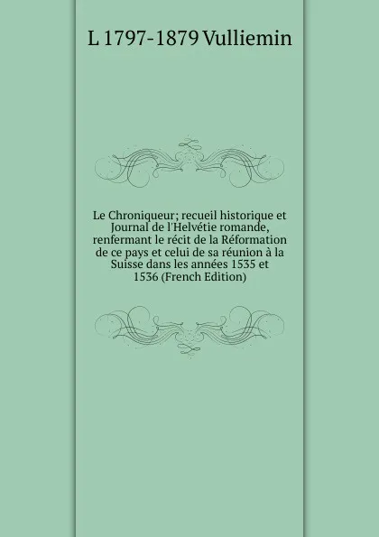 Обложка книги Le Chroniqueur; recueil historique et Journal de l.Helvetie romande, renfermant le recit de la Reformation de ce pays et celui de sa reunion a la Suisse dans les annees 1535 et 1536 (French Edition), L 1797-1879 Vulliemin