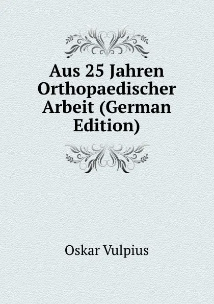 Обложка книги Aus 25 Jahren Orthopaedischer Arbeit (German Edition), Oskar Vulpius