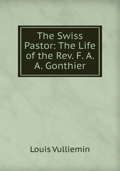 Обложка книги The Swiss Pastor: The Life of the Rev. F. A. A. Gonthier, Louis Vulliemin