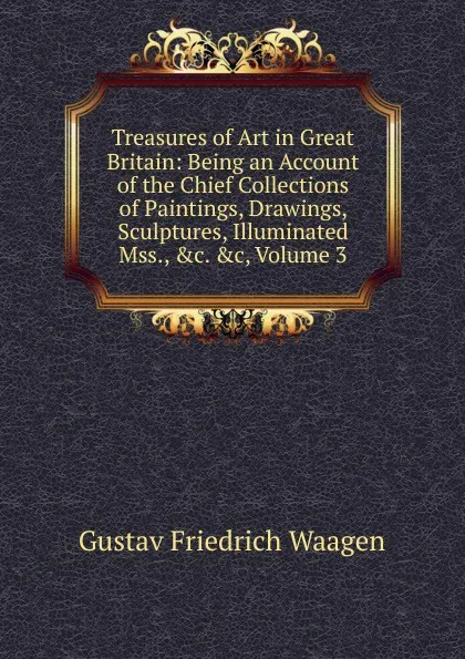 Обложка книги Treasures of Art in Great Britain: Being an Account of the Chief Collections of Paintings, Drawings, Sculptures, Illuminated Mss., .c. .c, Volume 3, Gustav Friedrich Waagen