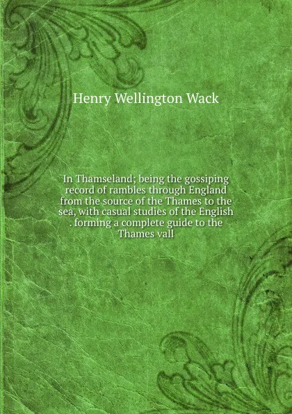 Обложка книги In Thamseland; being the gossiping record of rambles through England from the source of the Thames to the sea, with casual studies of the English . forming a complete guide to the Thames vall, Henry Wellington Wack