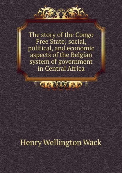 Обложка книги The story of the Congo Free State; social, political, and economic aspects of the Belgian system of government in Central Africa, Henry Wellington Wack