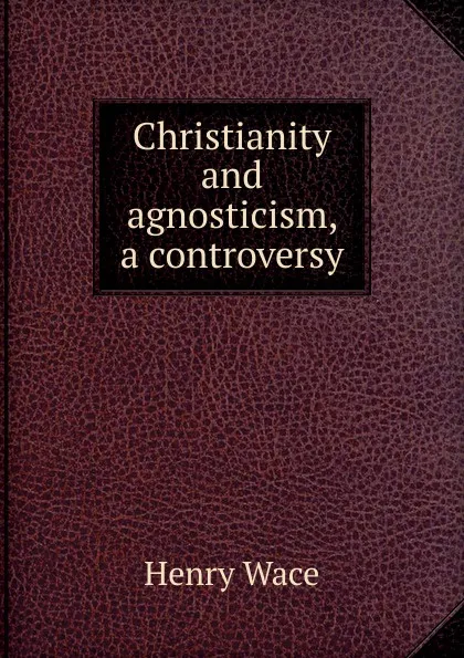 Обложка книги Christianity and agnosticism, a controversy, Henry Wace