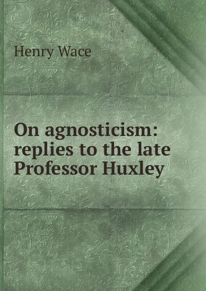 Обложка книги On agnosticism: replies to the late Professor Huxley, Henry Wace