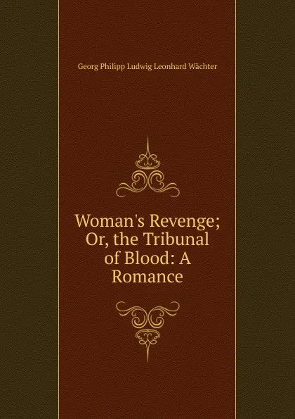 Обложка книги Woman.s Revenge; Or, the Tribunal of Blood: A Romance, Georg Philipp Ludwig Leonhard Wächter