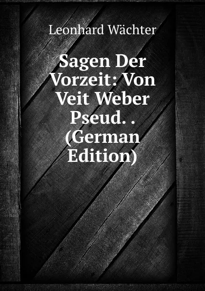 Обложка книги Sagen Der Vorzeit: Von Veit Weber Pseud. . (German Edition), Leonhard Wächter