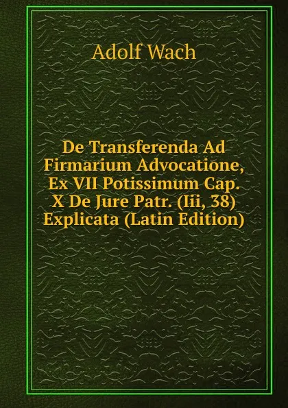 Обложка книги De Transferenda Ad Firmarium Advocatione, Ex VII Potissimum Cap. X De Jure Patr. (Iii, 38) Explicata (Latin Edition), Adolf Wach