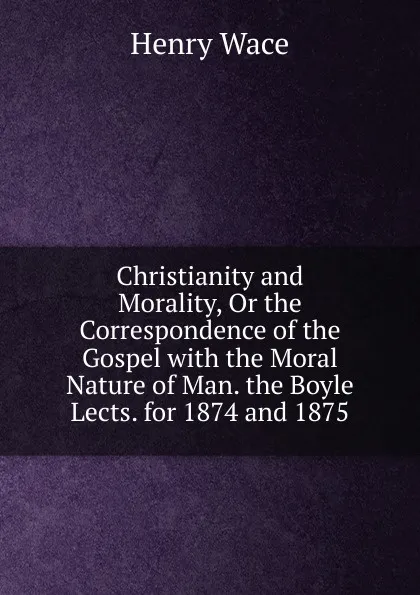 Обложка книги Christianity and Morality, Or the Correspondence of the Gospel with the Moral Nature of Man. the Boyle Lects. for 1874 and 1875, Henry Wace