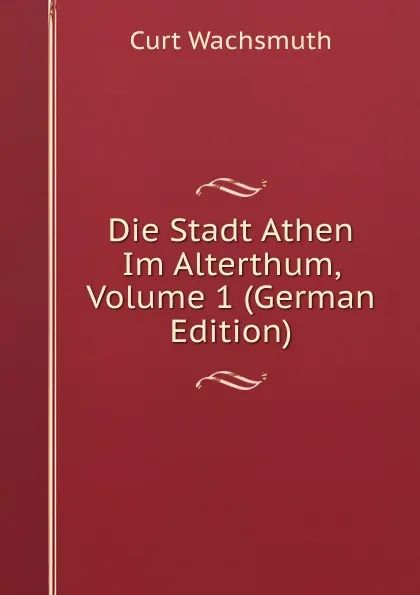 Обложка книги Die Stadt Athen Im Alterthum, Volume 1 (German Edition), Curt Wachsmuth