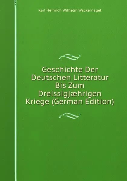 Обложка книги Geschichte Der Deutschen Litteratur Bis Zum Dreissigjaehrigen Kriege (German Edition), Karl Heinrich Wilhelm Wackernagel