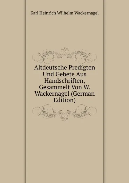 Обложка книги Altdeutsche Predigten Und Gebete Aus Handschriften, Gesammelt Von W. Wackernagel (German Edition), Karl Heinrich Wilhelm Wackernagel