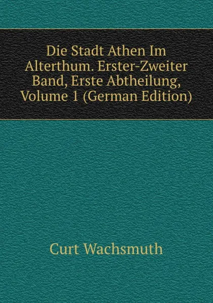 Обложка книги Die Stadt Athen Im Alterthum. Erster-Zweiter Band, Erste Abtheilung, Volume 1 (German Edition), Curt Wachsmuth