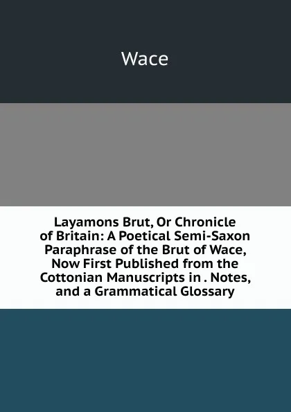 Обложка книги Layamons Brut, Or Chronicle of Britain: A Poetical Semi-Saxon Paraphrase of the Brut of Wace, Now First Published from the Cottonian Manuscripts in . Notes, and a Grammatical Glossary, Wace