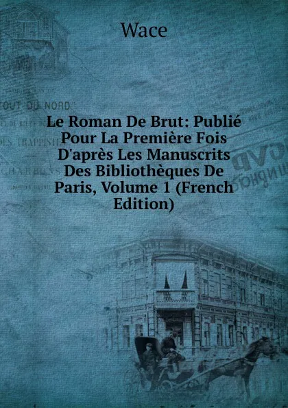 Обложка книги Le Roman De Brut: Publie Pour La Premiere Fois D.apres Les Manuscrits Des Bibliotheques De Paris, Volume 1 (French Edition), Wace