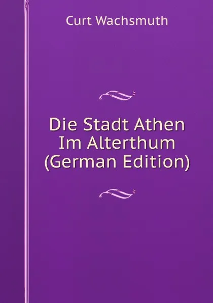 Обложка книги Die Stadt Athen Im Alterthum (German Edition), Curt Wachsmuth