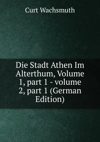 Обложка книги Die Stadt Athen Im Alterthum, Volume 1,.part 1.-.volume 2,.part 1 (German Edition), Curt Wachsmuth