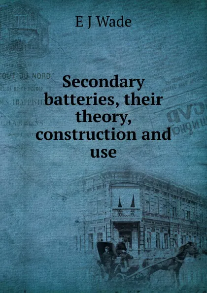 Обложка книги Secondary batteries, their theory, construction and use, E J Wade