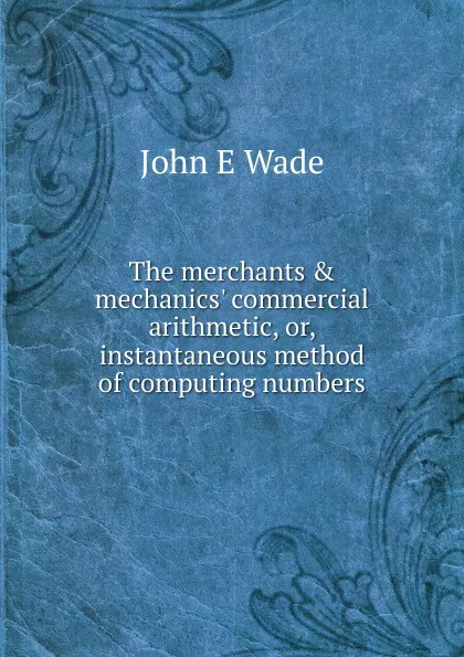 Обложка книги The merchants . mechanics. commercial arithmetic, or, instantaneous method of computing numbers, John E Wade