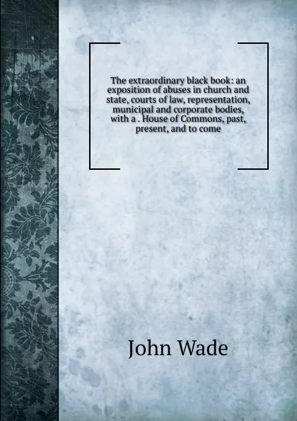 Обложка книги The extraordinary black book: an exposition of abuses in church and state, courts of law, representation, municipal and corporate bodies, with a . House of Commons, past, present, and to come, John Wade