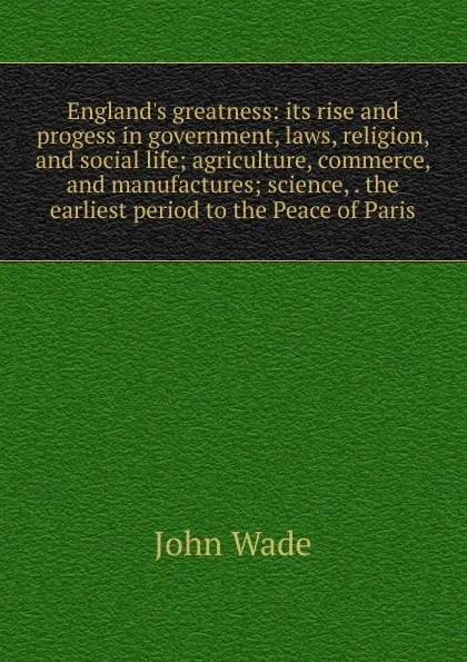 Обложка книги England.s greatness: its rise and progess in government, laws, religion, and social life; agriculture, commerce, and manufactures; science, . the earliest period to the Peace of Paris, John Wade