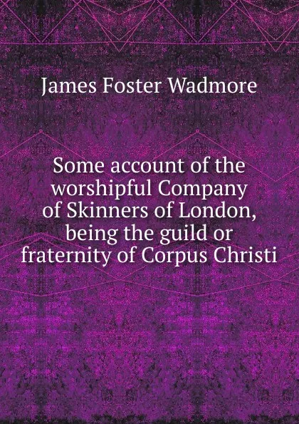 Обложка книги Some account of the worshipful Company of Skinners of London, being the guild or fraternity of Corpus Christi, James Foster Wadmore