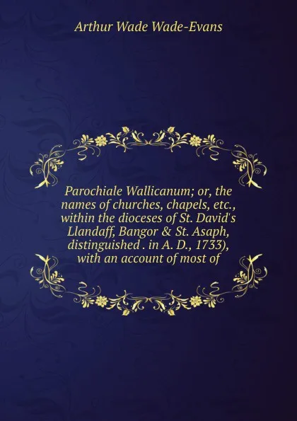 Обложка книги Parochiale Wallicanum; or, the names of churches, chapels, etc., within the dioceses of St. David.s Llandaff, Bangor . St. Asaph, distinguished . in A. D., 1733), with an account of most of, Arthur Wade Wade-Evans