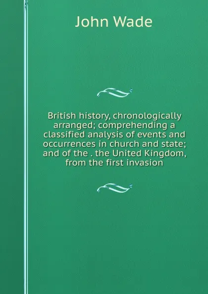 Обложка книги British history, chronologically arranged; comprehending a classified analysis of events and occurrences in church and state; and of the . the United Kingdom, from the first invasion, John Wade