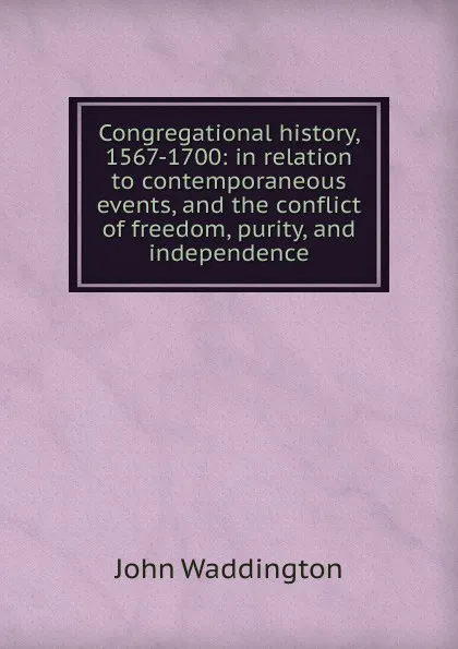 Обложка книги Congregational history, 1567-1700: in relation to contemporaneous events, and the conflict of freedom, purity, and independence, John Waddington