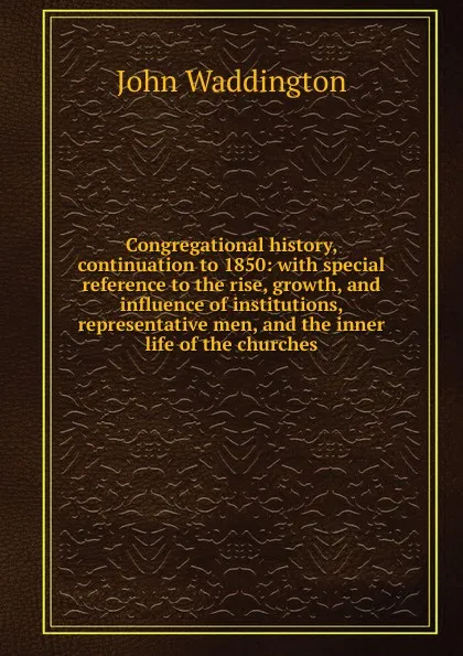 Обложка книги Congregational history, continuation to 1850: with special reference to the rise, growth, and influence of institutions, representative men, and the inner life of the churches, John Waddington