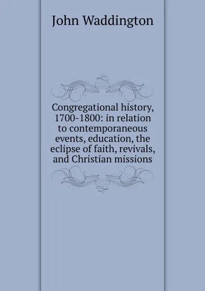 Обложка книги Congregational history, 1700-1800: in relation to contemporaneous events, education, the eclipse of faith, revivals, and Christian missions, John Waddington