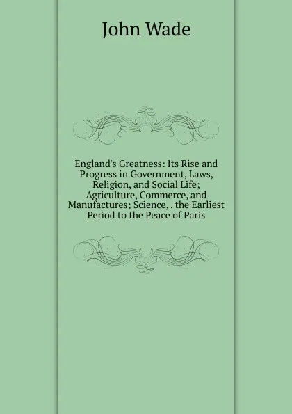 Обложка книги England.s Greatness: Its Rise and Progress in Government, Laws, Religion, and Social Life; Agriculture, Commerce, and Manufactures; Science, . the Earliest Period to the Peace of Paris, John Wade