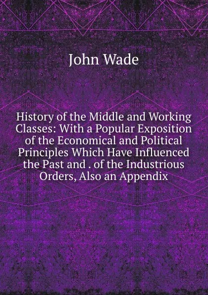 Обложка книги History of the Middle and Working Classes: With a Popular Exposition of the Economical and Political Principles Which Have Influenced the Past and . of the Industrious Orders, Also an Appendix, John Wade