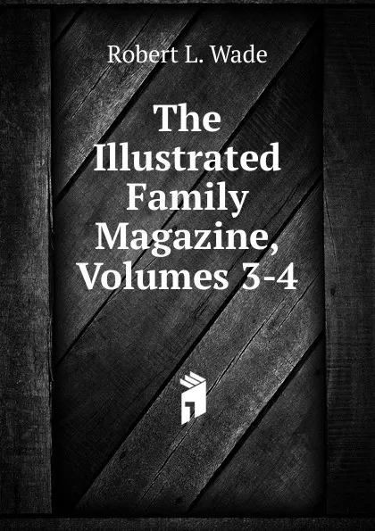 Обложка книги The Illustrated Family Magazine, Volumes 3-4, Robert L. Wade