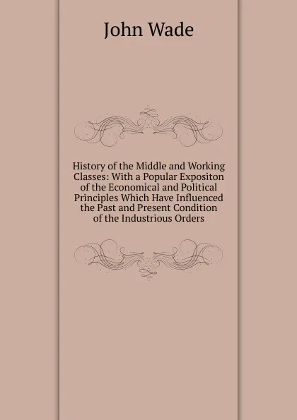 Обложка книги History of the Middle and Working Classes: With a Popular Expositon of the Economical and Political Principles Which Have Influenced the Past and Present Condition of the Industrious Orders, John Wade