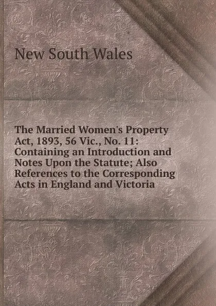 Обложка книги The Married Women.s Property Act, 1893, 56 Vic., No. 11: Containing an Introduction and Notes Upon the Statute; Also References to the Corresponding Acts in England and Victoria, New South Wales