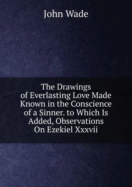 Обложка книги The Drawings of Everlasting Love Made Known in the Conscience of a Sinner. to Which Is Added, Observations On Ezekiel Xxxvii, John Wade