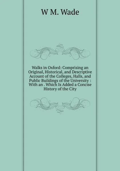 Обложка книги Walks in Oxford: Comprising an Original, Historical, and Descriptive Account of the Colleges, Halls, and Public Buildings of the University : With an . Which Is Added a Concise History of the City, W.M. Wade