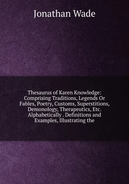 Обложка книги Thesaurus of Karen Knowledge: Comprising Traditions, Legends Or Fables, Poetry, Customs, Superstitions, Demonology, Therapeutics, Etc. Alphabetically . Definitions and Examples, Illustrating the, Jonathan Wade