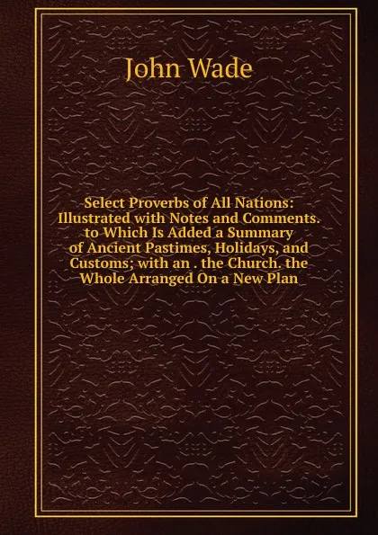 Обложка книги Select Proverbs of All Nations: Illustrated with Notes and Comments. to Which Is Added a Summary of Ancient Pastimes, Holidays, and Customs; with an . the Church. the Whole Arranged On a New Plan, John Wade