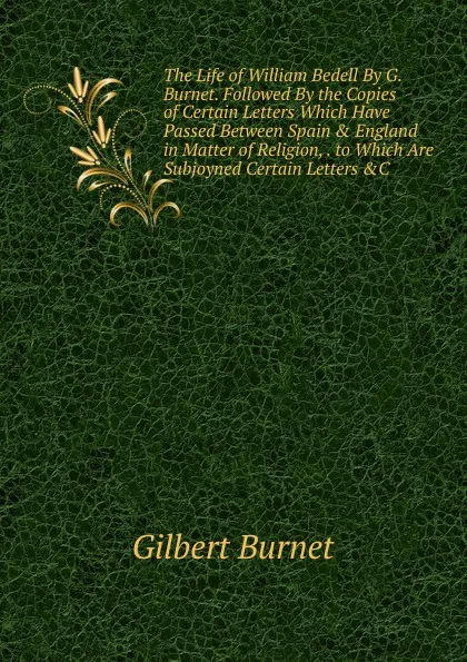 Обложка книги The Life of William Bedell By G. Burnet. Followed By the Copies of Certain Letters Which Have Passed Between Spain . England in Matter of Religion, . to Which Are Subjoyned Certain Letters .C, Burnet Gilbert