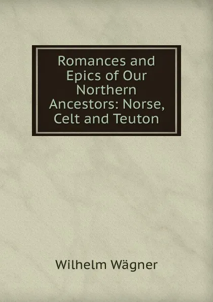 Обложка книги Romances and Epics of Our Northern Ancestors: Norse, Celt and Teuton, Wilhelm Wagner