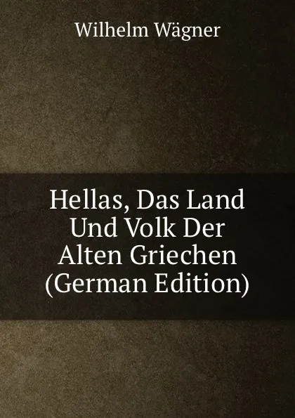 Обложка книги Hellas, Das Land Und Volk Der Alten Griechen (German Edition), Wilhelm Wagner